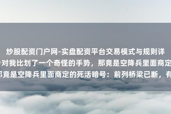 炒股配资门户网-实盘配资平台交易模式与规则详解 撤退途中碰到的老乡对我比划了一个奇怪的手势，那竟是空降兵里面商定的死活暗号：前列桥梁已断，有埋伏！