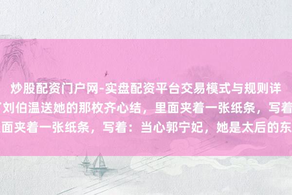 炒股配资门户网-实盘配资平台交易模式与规则详解 马皇后晚年，终止了刘伯温送她的那枚齐心结，里面夹着一张纸条，写着：当心郭宁妃，她是太后的东谈主