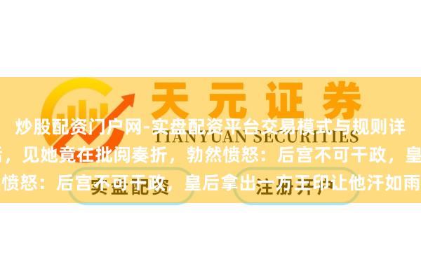 炒股配资门户网-实盘配资平台交易模式与规则详解 朱棣夜深走访徐皇后，见她竟在批阅奏折，勃然愤怒：后宫不可干政，皇后拿出一方王印让他汗如雨下