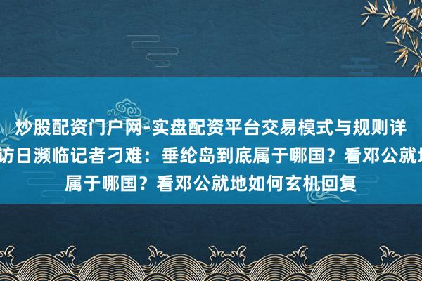 炒股配资门户网-实盘配资平台交易模式与规则详解 78年邓小平访日濒临记者刁难：垂纶岛到底属于哪国？看邓公就地如何玄机回复