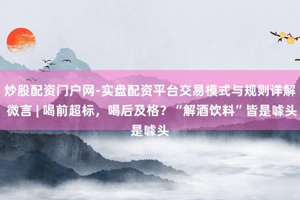 炒股配资门户网-实盘配资平台交易模式与规则详解 微言 | 喝前超标，喝后及格？“解酒饮料”皆是噱头