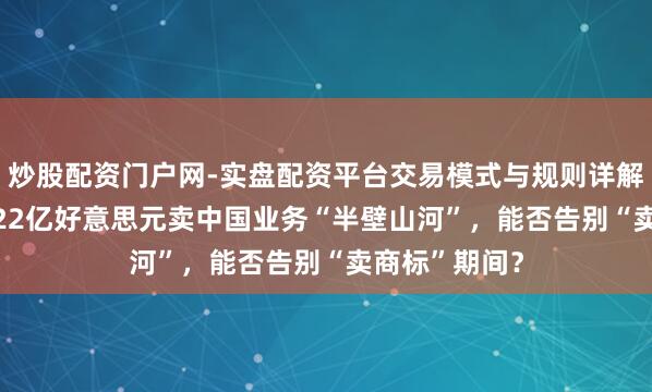 炒股配资门户网-实盘配资平台交易模式与规则详解 令嫒之子1.22亿好意思元卖中国业务“半壁山河”，能否告别“卖商标”期间？