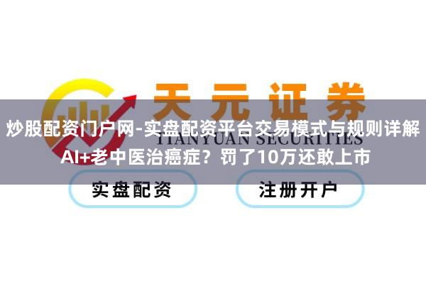 炒股配资门户网-实盘配资平台交易模式与规则详解 AI+老中医治癌症？罚了10万还敢上市