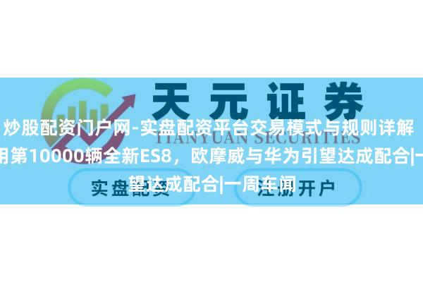 炒股配资门户网-实盘配资平台交易模式与规则详解 蔚来录用第10000辆全新ES8，欧摩威与华为引望达成配合|一周车闻