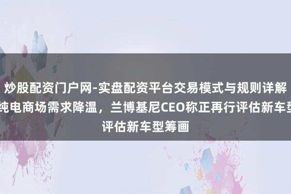 炒股配资门户网-实盘配资平台交易模式与规则详解 各人纯电商场需求降温，兰博基尼CEO称正再行评估新车型筹画