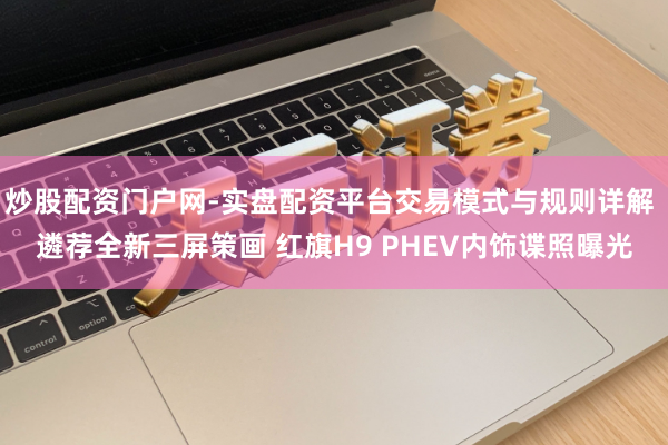 炒股配资门户网-实盘配资平台交易模式与规则详解 遴荐全新三屏策画 红旗H9 PHEV内饰谍照曝光