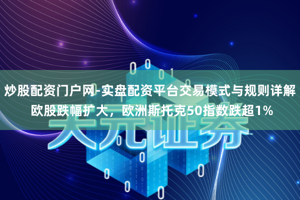 炒股配资门户网-实盘配资平台交易模式与规则详解 欧股跌幅扩大，欧洲斯托克50指数跌超1%