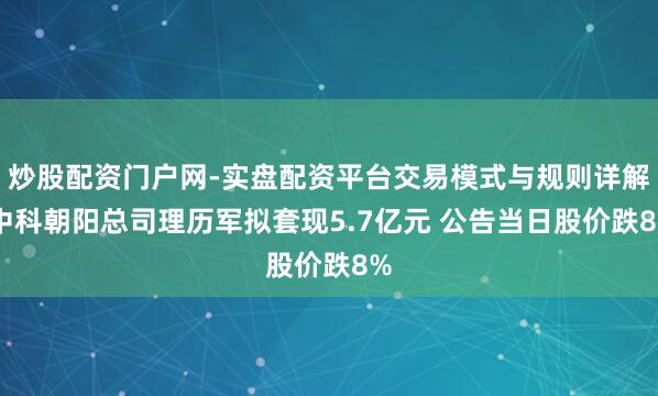炒股配资门户网-实盘配资平台交易模式与规则详解 中科朝阳总司理历军拟套现5.7亿元 公告当日股价跌8%