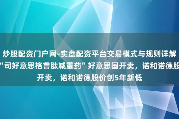炒股配资门户网-实盘配资平台交易模式与规则详解 49好意思元“司好意思格鲁肽减重药”好意思国开卖，诺和诺德股价创5年新低