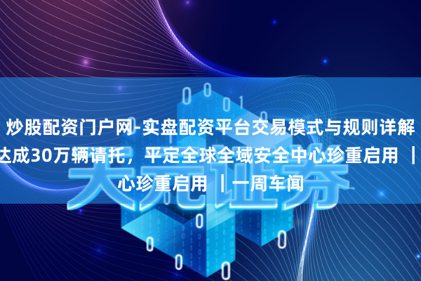 炒股配资门户网-实盘配资平台交易模式与规则详解 腾势D9达成30万辆请托，平定全球全域安全中心珍重启用 ｜一周车闻