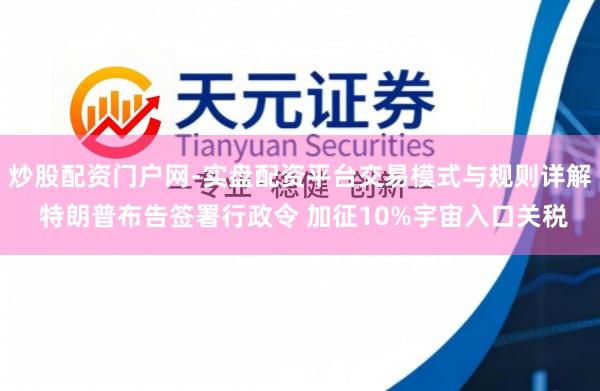 炒股配资门户网-实盘配资平台交易模式与规则详解 特朗普布告签署行政令 加征10%宇宙入口关税