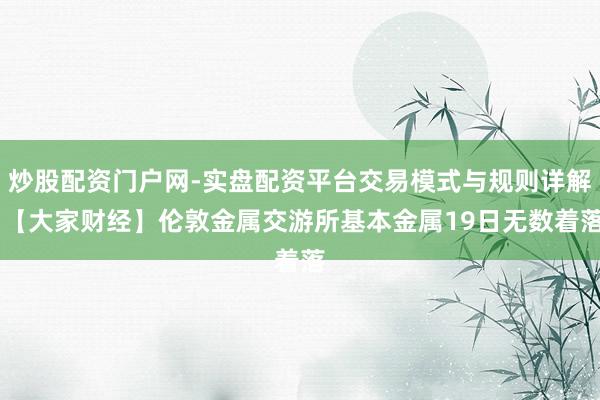 炒股配资门户网-实盘配资平台交易模式与规则详解 【大家财经】伦敦金属交游所基本金属19日无数着落