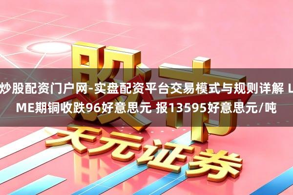 炒股配资门户网-实盘配资平台交易模式与规则详解 LME期铜收跌96好意思元 报13595好意思元/吨