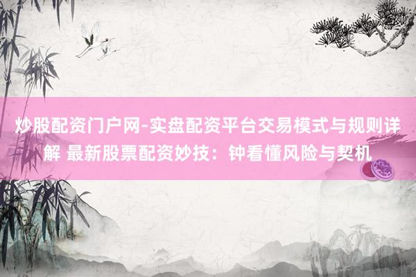 炒股配资门户网-实盘配资平台交易模式与规则详解 最新股票配资妙技：钟看懂风险与契机