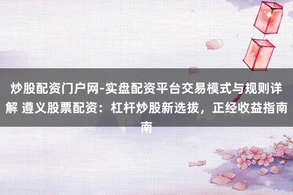 炒股配资门户网-实盘配资平台交易模式与规则详解 遵义股票配资：杠杆炒股新选拔，正经收益指南