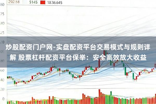 炒股配资门户网-实盘配资平台交易模式与规则详解 股票杠杆配资平台保举：安全高效放大收益