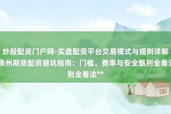 炒股配资门户网-实盘配资平台交易模式与规则详解 **泉州期货配资避坑指南：门槛、费率与安全甄别全看法**