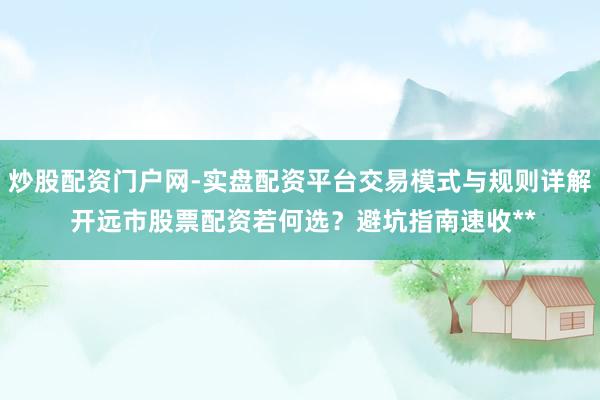 炒股配资门户网-实盘配资平台交易模式与规则详解 开远市股票配资若何选？避坑指南速收**
